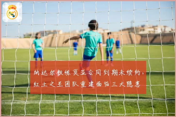 纳达尔教练莫亚合同到期未续约,红土之王团队重建面临三大隐患