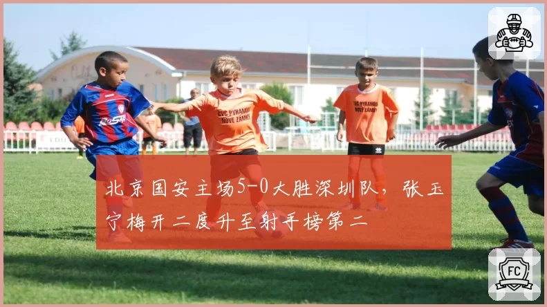北京国安主场5-0大胜深圳队，张玉宁梅开二度升至射手榜第二