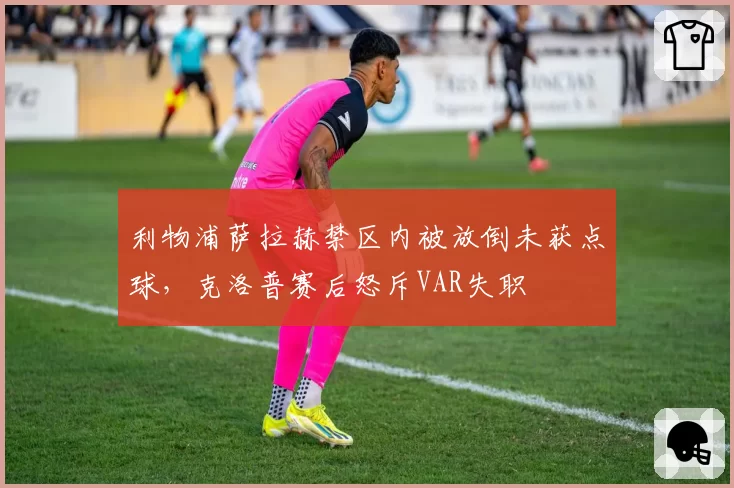 利物浦萨拉赫禁区内被放倒未获点球，克洛普赛后怒斥VAR失职