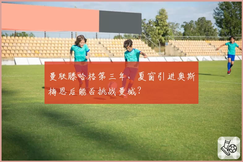 曼联滕哈格第三年，夏窗引进奥斯梅恩后能否挑战曼城？