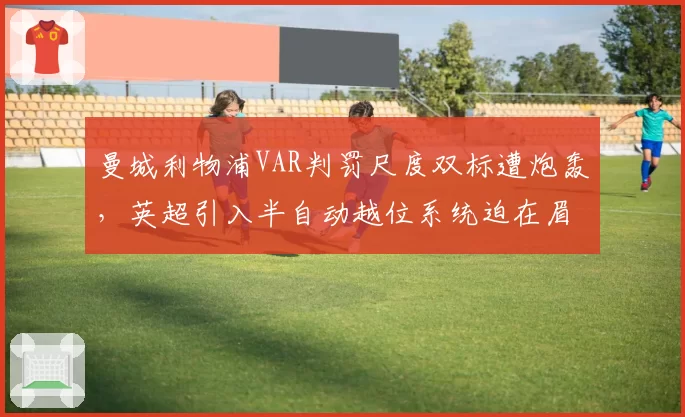 曼城利物浦VAR判罚尺度双标遭炮轰，英超引入半自动越位系统迫在眉睫