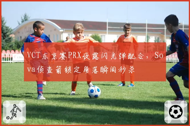 VCT东京赛PRX夜露闪光弹配合,Sova侦查箭锁定角落瞬间秒杀
