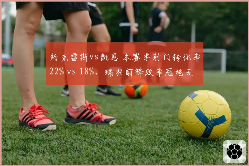 约克雷斯vs凯恩 本赛季射门转化率22% vs 18%,瑞典前锋效率冠绝五大联赛