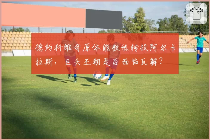 德约科维奇原体能教练转投阿尔卡拉斯,巨头王朝是否面临瓦解?