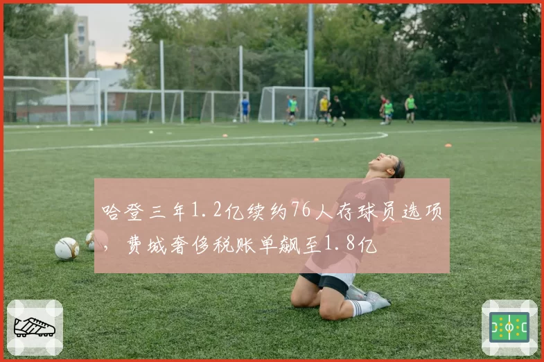哈登三年1.2亿续约76人存球员选项，费城奢侈税账单飙至1.8亿