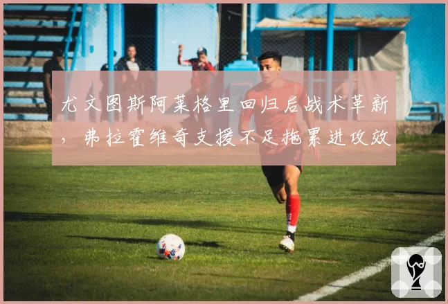 尤文图斯阿莱格里回归后战术革新,弗拉霍维奇支援不足拖累进攻效率