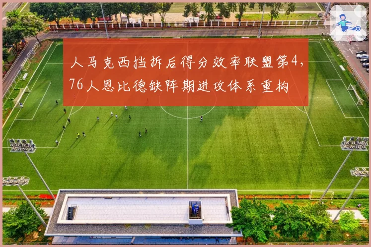 人马克西挡拆后得分效率联盟第4,76人恩比德缺阵期进攻体系重构