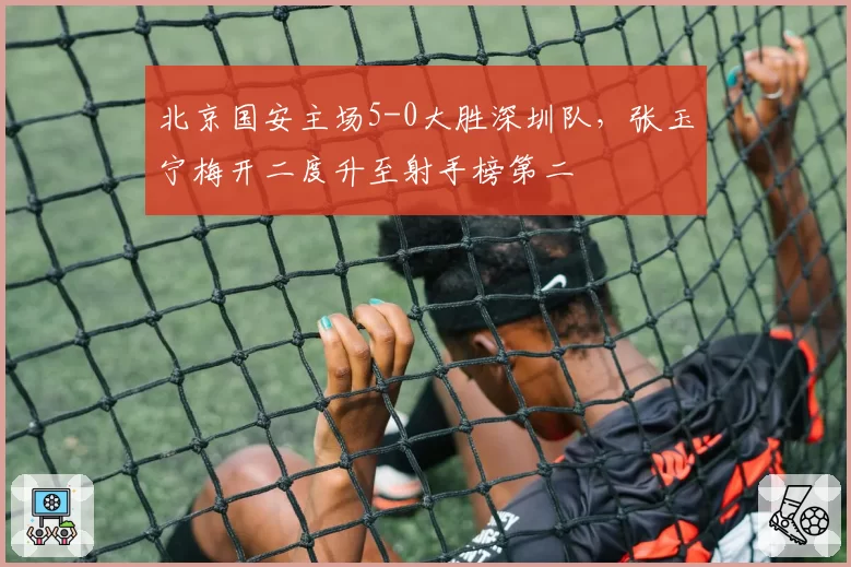 北京国安主场5-0大胜深圳队,张玉宁梅开二度升至射手榜第二