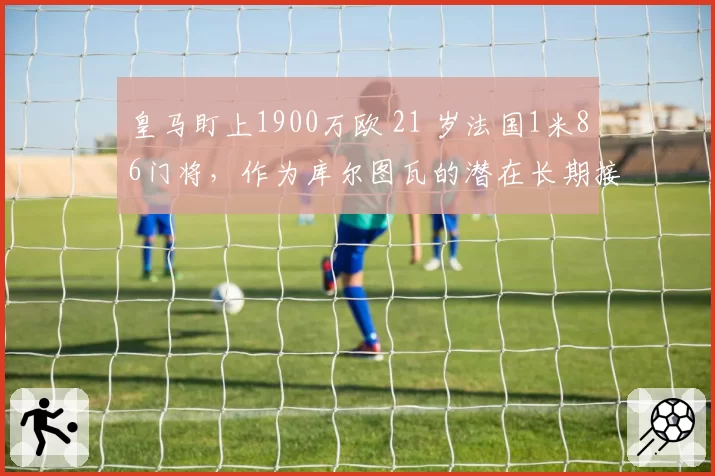 皇马盯上1900万欧 21 岁法国1米86门将,作为库尔图瓦的潜在长期接班人