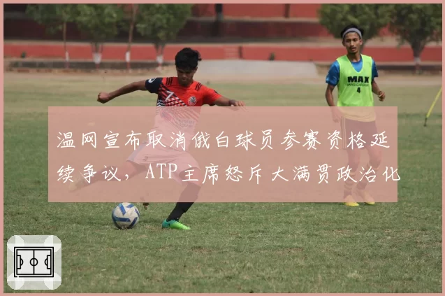 温网宣布取消俄白球员参赛资格延续争议，ATP主席怒斥大满贯政治化开历史倒车