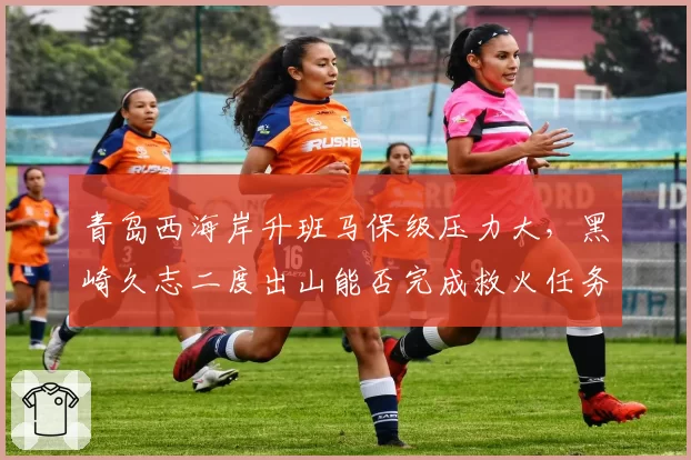 青岛西海岸升班马保级压力大,黑崎久志二度出山能否完成救火任务?