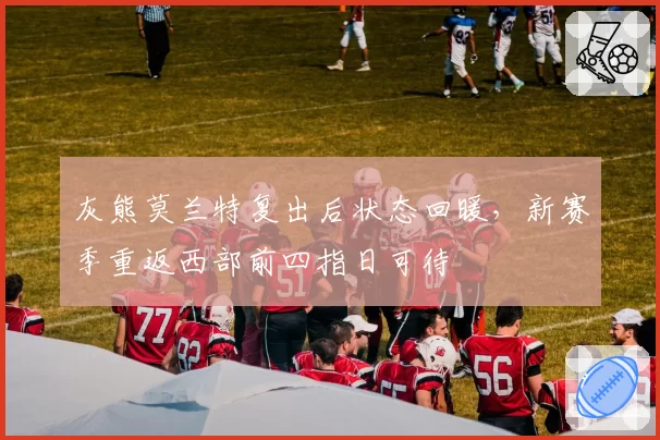 灰熊莫兰特复出后状态回暖，新赛季重返西部前四指日可待