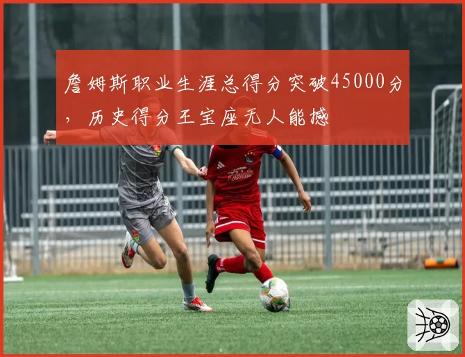 詹姆斯职业生涯总得分突破45000分，历史得分王宝座无人能撼