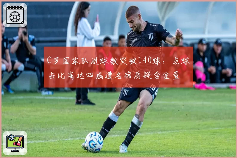 C罗国家队进球数突破140球，点球占比高达四成遭名宿质疑含金量