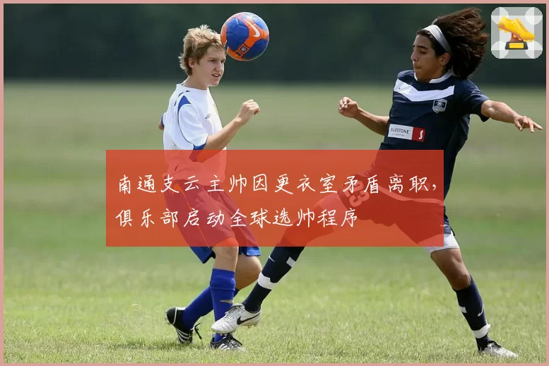 南通支云主帅因更衣室矛盾离职,俱乐部启动全球选帅程序