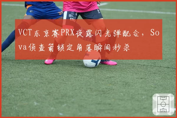VCT东京赛PRX夜露闪光弹配合，Sova侦查箭锁定角落瞬间秒杀