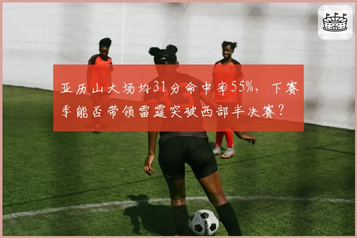 亚历山大场均31分命中率55%，下赛季能否带领雷霆突破西部半决赛？