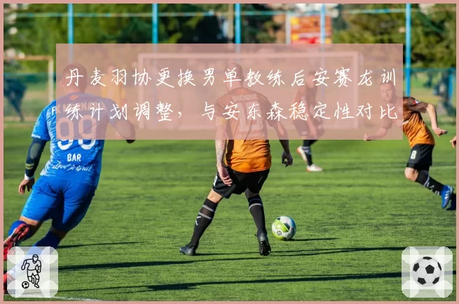 丹麦羽协更换男单教练后安赛龙训练计划调整，与安东森稳定性对比明显