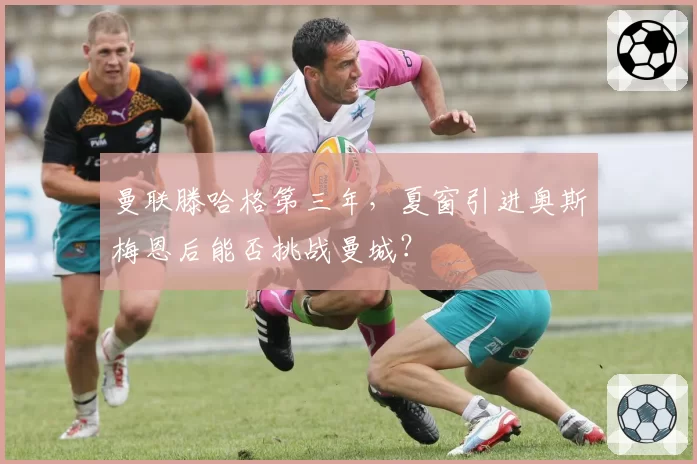 曼联滕哈格第三年,夏窗引进奥斯梅恩后能否挑战曼城?