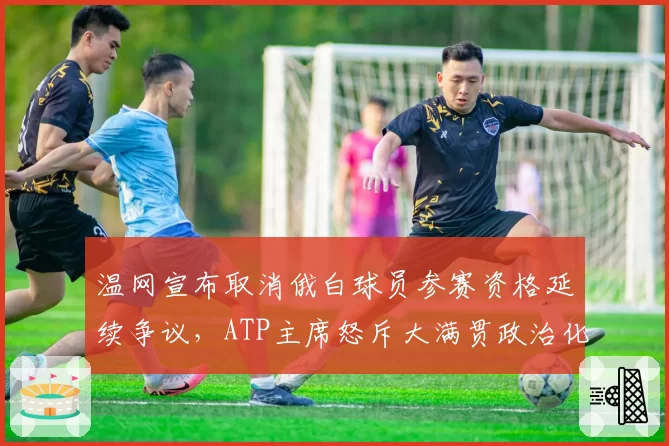 温网宣布取消俄白球员参赛资格延续争议，ATP主席怒斥大满贯政治化开历史倒车