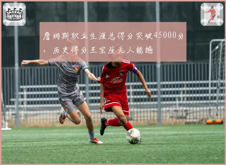 詹姆斯职业生涯总得分突破45000分,历史得分王宝座无人能撼