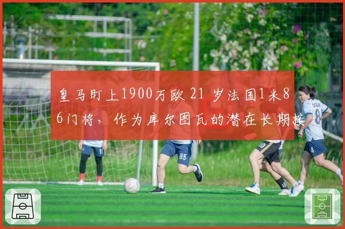 皇马盯上1900万欧 21 岁法国1米86门将,作为库尔图瓦的潜在长期接班人