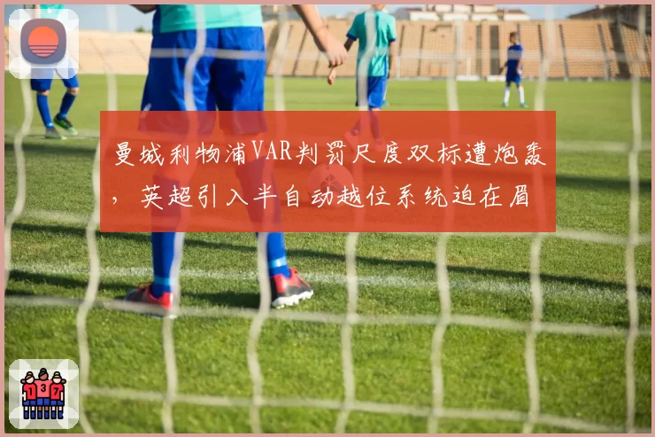 曼城利物浦VAR判罚尺度双标遭炮轰，英超引入半自动越位系统迫在眉睫