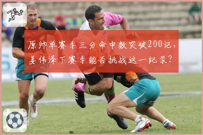 原帅单赛季三分命中数突破200记，姜伟泽下赛季能否挑战这一纪录？